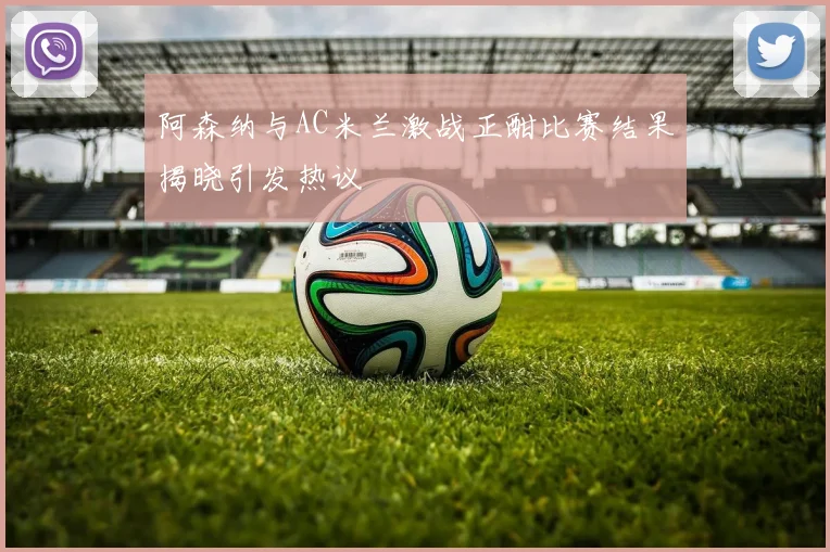 阿森纳与AC米兰激战正酣比赛结果揭晓引发热议