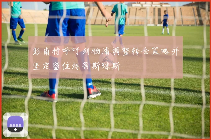 彭南特呼吁利物浦调整转会策略并坚定留住柯蒂斯琼斯