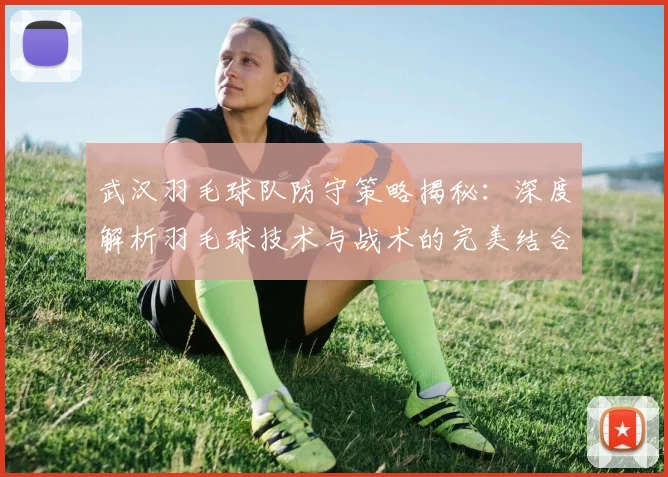 武汉羽毛球队防守策略揭秘：深度解析羽毛球技术与战术的完美结合