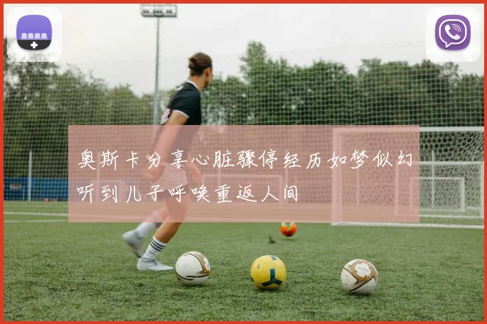 奥斯卡分享心脏骤停经历如梦似幻听到儿子呼唤重返人间