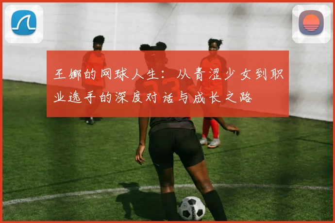 王娜的网球人生：从青涩少女到职业选手的深度对话与成长之路