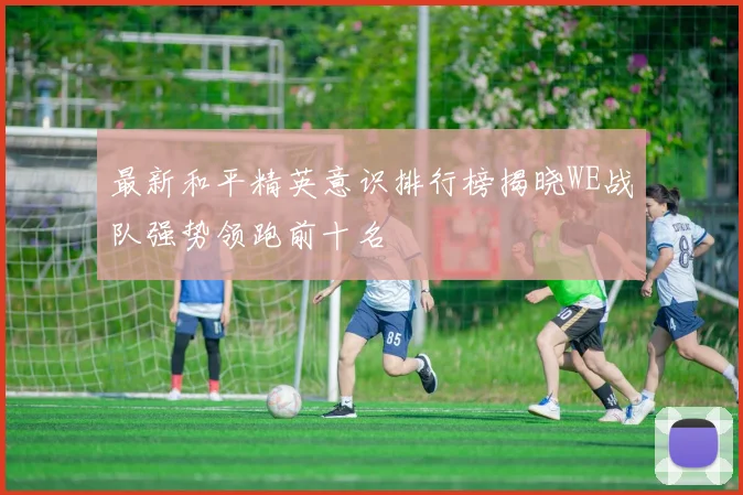 最新和平精英意识排行榜揭晓WE战队强势领跑前十名