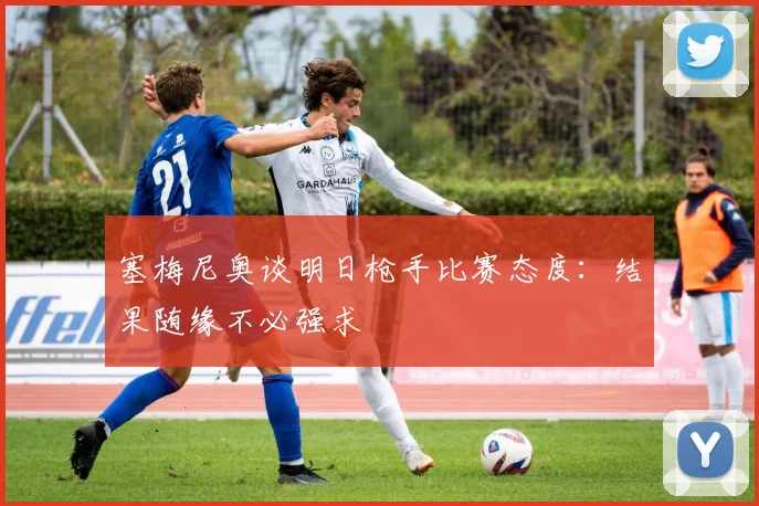 塞梅尼奥谈明日枪手比赛态度：结果随缘不必强求