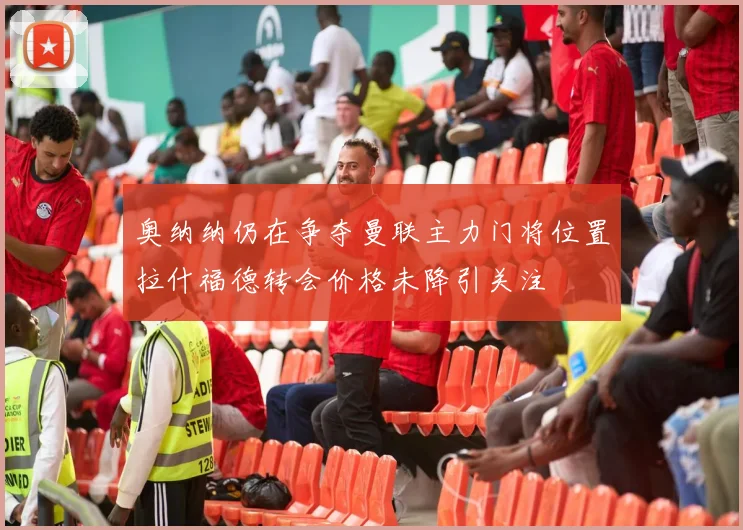 奥纳纳仍在争夺曼联主力门将位置拉什福德转会价格未降引关注