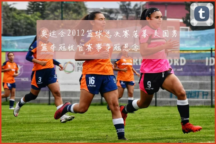 奥运会2012篮球总决赛落幕 美国男篮夺冠收官赛事争冠悬念