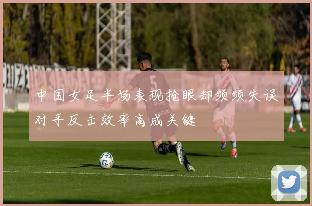 中国女足半场表现抢眼却频频失误对手反击效率高成关键