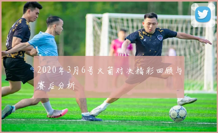 2020年3月6号火箭对决精彩回顾与赛后分析